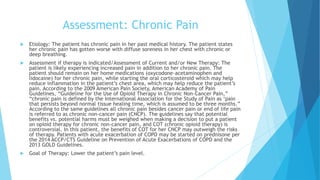 Assessment: Chronic Pain
 Etiology: The patient has chronic pain in her past medical history. The patient states
her chronic pain has gotten worse with diffuse soreness in her chest with chronic or
deep breathing.
 Assessment if therapy is indicated/Assessment of Current and/or New Therapy: The
patient is likely experiencing increased pain in addition to her chronic pain. The
patient should remain on her home medications (oxycodone-acetaminophen and
lidocaine) for her chronic pain, while starting the oral corticosteroid which may help
reduce inflammation in the patient’s chest area, which may help reduce the patient’s
pain. According to the 2009 American Pain Society, American Academy of Pain
Guidelines, “Guideline for the Use of Opioid Therapy in Chronic Non-Cancer Pain,”
“chronic pain is defined by the International Association for the Study of Pain as ‘pain
that persists beyond normal tissue healing time, which is assumed to be three months.”
According to the same guidelines all chronic pain besides cancer pain or end of life pain
is referred to as chronic non-cancer pain (CNCP). The guidelines say that potential
benefits vs. potential harms must be weighed when making a decision to put a patient
on opioid therapy for chronic non-cancer pain, and COT (chronic opioid therapy) is
controversial. In this patient, the benefits of COT for her CNCP may outweigh the risks
of therapy. Patients with acute exacerbation of COPD may be started on prednisone per
the 2014 ACCP/CTS Guideline on Prevention of Acute Exacerbations of COPD and the
2013 GOLD Guidelines.
 Goal of Therapy: Lower the patient’s pain level.
 