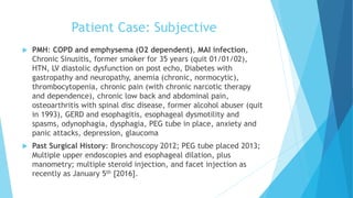 Patient Case: Subjective
 PMH: COPD and emphysema (O2 dependent), MAI infection,
Chronic Sinusitis, former smoker for 35 years (quit 01/01/02),
HTN, LV diastolic dysfunction on post echo, Diabetes with
gastropathy and neuropathy, anemia (chronic, normocytic),
thrombocytopenia, chronic pain (with chronic narcotic therapy
and dependence), chronic low back and abdominal pain,
osteoarthritis with spinal disc disease, former alcohol abuser (quit
in 1993), GERD and esophagitis, esophageal dysmotility and
spasms, odynophagia, dysphagia, PEG tube in place, anxiety and
panic attacks, depression, glaucoma
 Past Surgical History: Bronchoscopy 2012; PEG tube placed 2013;
Multiple upper endoscopies and esophageal dilation, plus
manometry; multiple steroid injection, and facet injection as
recently as January 5th [2016].
 