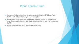 Plan: Chronic Pain
 Home medications: Continue oxycodone-acetaminophen 5/325 mg, Take 1
tablet per G Tube route every 8 hours as needed
 Home medications: Continue lidocaine (Lidoderm; patch) 5%, Place patch
onto the skin daily. Remove and discard patch within 12 hours or as directed
by MD.
 Hospital medications: Start prednisone 40 mg daily
 