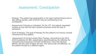 Assessment: Constipation
 Etiology: The patient has gastropathy in her past medical history and is
also taking opioids, both of which may be contributing to her
constipation.
 Assessment if therapy is indicated: On the 12th, the patient requested
miralax as she had not had a bowel movement since the day of
admission.
 Goal of therapy: The goal of therapy for this patient is to induce a bowel
movement for this patient.
 Assessment of Current and/or New Therapy: According to the 2014
AGA Guidelines for IBS, polyethylene glycol laxatives are effective for
increasing the frequency of bowel movements, have few adverse
effects, and the cost of these are low. The senna was not effective, so
the patient should try a different agent.
 