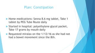 Plan: Constipation
 Home medications: Senna 8.6 mg tablet, Take 1
tablet by PEG Tube Route daily
 Started in hospital: polyethylene glycol packet,
Take 17 grams by mouth daily
 Requested miralax on the 1/12/16 as she had not
had a bowel movement since the 8th.
 