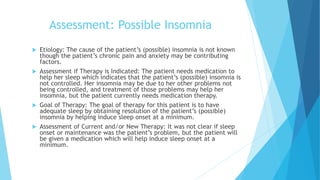 Assessment: Possible Insomnia
 Etiology: The cause of the patient’s (possible) insomnia is not known
though the patient’s chronic pain and anxiety may be contributing
factors.
 Assessment if Therapy is Indicated: The patient needs medication to
help her sleep which indicates that the patient’s (possible) insomnia is
not controlled. Her insomnia may be due to her other problems not
being controlled, and treatment of those problems may help her
insomnia, but the patient currently needs medication therapy.
 Goal of Therapy: The goal of therapy for this patient is to have
adequate sleep by obtaining resolution of the patient’s (possible)
insomnia by helping induce sleep onset at a minimum.
 Assessment of Current and/or New Therapy: It was not clear if sleep
onset or maintenance was the patient’s problem, but the patient will
be given a medication which will help induce sleep onset at a
minimum.
 
