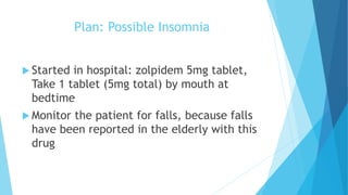 Plan: Possible Insomnia
 Started in hospital: zolpidem 5mg tablet,
Take 1 tablet (5mg total) by mouth at
bedtime
 Monitor the patient for falls, because falls
have been reported in the elderly with this
drug
 