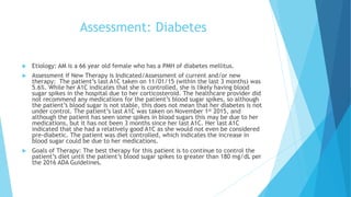Assessment: Diabetes
 Etiology: AM is a 66 year old female who has a PMH of diabetes mellitus.
 Assessment if New Therapy is Indicated/Assessment of current and/or new
therapy: The patient’s last A1C taken on 11/01/15 (within the last 3 months) was
5.6%. While her A1C indicates that she is controlled, she is likely having blood
sugar spikes in the hospital due to her corticosteroid. The healthcare provider did
not recommend any medications for the patient’s blood sugar spikes, so although
the patient’s blood sugar is not stable, this does not mean that her diabetes is not
under control. The patient’s last A1C was taken on November 1st 2015, and
although the patient has seen some spikes in blood sugars this may be due to her
medications, but it has not been 3 months since her last A1C. Her last A1C
indicated that she had a relatively good A1C as she would not even be considered
pre-diabetic. The patient was diet controlled, which indicates the increase in
blood sugar could be due to her medications.
 Goals of Therapy: The best therapy for this patient is to continue to control the
patient’s diet until the patient’s blood sugar spikes to greater than 180 mg/dL per
the 2016 ADA Guidelines.
 
