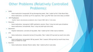 Other Problems (Relatively Controlled
Problems):
 GERD:
 Home medications lansoprazole 30 mg disintegrating tablet, Take 1 tablet by Per G Tube Route Daily
 Home medications: sucralfate 1g/10 mL suspension, Take 1 g by PEG Tube route twice daily as needed
 DVT Prophylaxis:
 Hospital: heparin subcutaneously (prophylactic dose is heparin 5000 U q8h or 3 times daily)
 Glaucoma
 Home medications: latanoprost 0.005% ophthalmic solution, Place 1 drop into both eyes at bedtime
 Home medications: brinzolamide, Place 1 drop into both eyes twice daily
 Depression:
 Hospital medications: sertraline 25 mg tablet, Take 1 tablet by Per G Tube route at bedtime
 HTN
• Home medications: metoprolol tartrate 25 mg tablet, Take 1 tablet (25 mg total) by mouth twice daily
 Cough
• Home medications: benzonatate 100 mg capsule, Take 1 capsule (100 mg total) by mouth three times
daily as needed for cough
 Nutrition:
 Home medications: Multiple Vitamin tablet, Take 1 tablet by Per G route daily
 