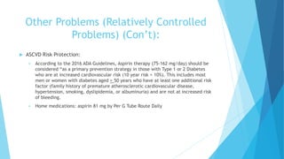 Other Problems (Relatively Controlled
Problems) (Con’t):
 ASCVD Risk Protection:
 According to the 2016 ADA Guidelines, Aspirin therapy (75-162 mg/day) should be
considered “as a primary prevention strategy in those with Type 1 or 2 Diabetes
who are at increased cardiovascular risk (10 year risk > 10%). This includes most
men or women with diabetes aged > 50 years who have at least one additional risk
factor (family history of premature atherosclerotic cardiovascular disease,
hypertension, smoking, dyslipidemia, or albuminuria) and are not at increased risk
of bleeding.
 Home medications: aspirin 81 mg by Per G Tube Route Daily
 