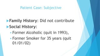 Patient Case: Subjective
Family History: Did not contribute
Social History:
 Former Alcoholic (quit in 1993),
 Former Smoker for 35 years (quit
01/01/02)
 