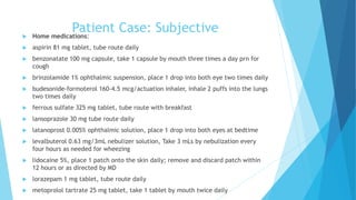 Patient Case: Subjective Home medications:
 aspirin 81 mg tablet, tube route daily
 benzonatate 100 mg capsule, take 1 capsule by mouth three times a day prn for
cough
 brinzolamide 1% ophthalmic suspension, place 1 drop into both eye two times daily
 budesonide-formoterol 160-4.5 mcg/actuation inhaler, inhale 2 puffs into the lungs
two times daily
 ferrous sulfate 325 mg tablet, tube route with breakfast
 lansoprazole 30 mg tube route daily
 latanoprost 0.005% ophthalmic solution, place 1 drop into both eyes at bedtime
 levalbuterol 0.63 mg/3mL nebulizer solution, Take 3 mLs by nebulization every
four hours as needed for wheezing
 lidocaine 5%, place 1 patch onto the skin daily; remove and discard patch within
12 hours or as directed by MD
 lorazepam 1 mg tablet, tube route daily
 metoprolol tartrate 25 mg tablet, take 1 tablet by mouth twice daily
 
