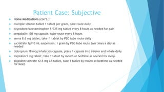 Patient Case: Subjective
 Home Medications (con’t.):
 multiple vitamin tablet 1 tablet per gram, tube route daily
 oxycodone/acetaminophen 5/325 mg tablet every 8 hours as needed for pain
 pregabalin 150 mg capsule, tube route every 8 hours
 senna 8.6 mg tablet, take 1 tablet by PEG tube route daily
 sucralfate 1g/10 mL suspension, 1 gram by PEG tube route two times a day as
needed
 tiotropium 18 mcg inhalation capsule, place 1 capsule into inhaler and inhale daily
 zolpidem 5 mg tablet, take 1 tablet by mouth at bedtime as needed for sleep
 zolpidem tartrate 12.5 mg CR tablet, take 1 tablet by mouth at bedtime as needed
for sleep
 