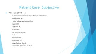 Patient Case: Subjective
 PRN meds (1/12/16):
• aluminum and magnesium hydroxide-simethicone
• hydralazine HCl
• Hydrocodone-acetaminophen
• iopamidol
• labetalol HCl
• lorazepam
• morphine injection
• NaCl
• ondansetron
• oxycodone HCl
• polyethylene glycol
• sennosides-docusate sodium
 