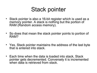 Stack pointer
• Stack pointer is also a 16-bit register which is used as a
memory pointer. A stack is nothing but the portion of
RAM (Random access memory).
• So does that mean the stack pointer points to portion of
RAM?
• Yes. Stack pointer maintains the address of the last byte
that is entered into stack.
• Each time when the data is loaded into stack, Stack
pointer gets decremented. Conversely it is incremented
when data is retrieved from stack.
 