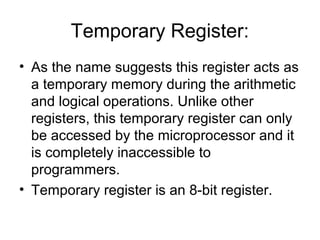 Temporary Register:
• As the name suggests this register acts as
a temporary memory during the arithmetic
and logical operations. Unlike other
registers, this temporary register can only
be accessed by the microprocessor and it
is completely inaccessible to
programmers.
• Temporary register is an 8-bit register.
 