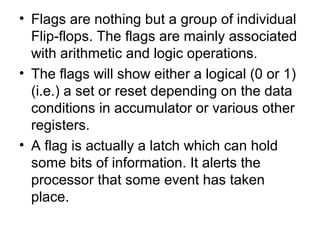 • Flags are nothing but a group of individual
Flip-flops. The flags are mainly associated
with arithmetic and logic operations.
• The flags will show either a logical (0 or 1)
(i.e.) a set or reset depending on the data
conditions in accumulator or various other
registers.
• A flag is actually a latch which can hold
some bits of information. It alerts the
processor that some event has taken
place.
 
