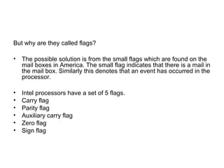 But why are they called flags?
• The possible solution is from the small flags which are found on the
mail boxes in America. The small flag indicates that there is a mail in
the mail box. Similarly this denotes that an event has occurred in the
processor.
• Intel processors have a set of 5 flags.
• Carry flag
• Parity flag
• Auxiliary carry flag
• Zero flag
• Sign flag
 