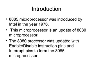 Introduction
• 8085 microprocessor was introduced by
Intel in the year 1976.
• This microprocessor is an update of 8080
microprocessor.
• The 8080 processor was updated with
Enable/Disable instruction pins and
Interrupt pins to form the 8085
microprocessor.
 