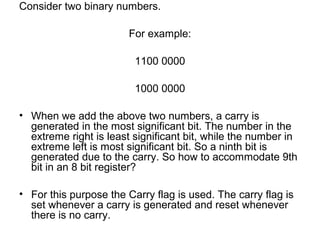 Consider two binary numbers.
For example:
1100 0000
1000 0000
• When we add the above two numbers, a carry is
generated in the most significant bit. The number in the
extreme right is least significant bit, while the number in
extreme left is most significant bit. So a ninth bit is
generated due to the carry. So how to accommodate 9th
bit in an 8 bit register?
• For this purpose the Carry flag is used. The carry flag is
set whenever a carry is generated and reset whenever
there is no carry.
 