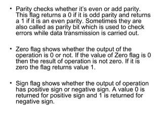 • Parity checks whether it’s even or add parity.
This flag returns a 0 if it is odd parity and returns
a 1 if it is an even parity. Sometimes they are
also called as parity bit which is used to check
errors while data transmission is carried out.
• Zero flag shows whether the output of the
operation is 0 or not. If the value of Zero flag is 0
then the result of operation is not zero. If it is
zero the flag returns value 1.
• Sign flag shows whether the output of operation
has positive sign or negative sign. A value 0 is
returned for positive sign and 1 is returned for
negative sign.
 