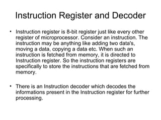 Instruction Register and Decoder
• Instruction register is 8-bit register just like every other
register of microprocessor. Consider an instruction. The
instruction may be anything like adding two data's,
moving a data, copying a data etc. When such an
instruction is fetched from memory, it is directed to
Instruction register. So the instruction registers are
specifically to store the instructions that are fetched from
memory.
• There is an Instruction decoder which decodes the
informations present in the Instruction register for further
processing.
 