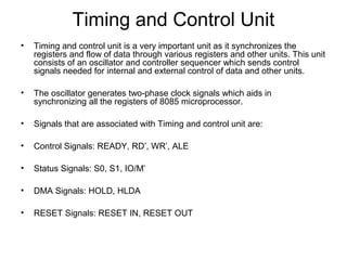 Timing and Control Unit
• Timing and control unit is a very important unit as it synchronizes the
registers and flow of data through various registers and other units. This unit
consists of an oscillator and controller sequencer which sends control
signals needed for internal and external control of data and other units.
• The oscillator generates two-phase clock signals which aids in
synchronizing all the registers of 8085 microprocessor.
• Signals that are associated with Timing and control unit are:
• Control Signals: READY, RD’, WR’, ALE
• Status Signals: S0, S1, IO/M’
• DMA Signals: HOLD, HLDA
• RESET Signals: RESET IN, RESET OUT
 