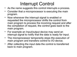 Interrupt Control
• As the name suggests this control interrupts a process.
• Consider that a microprocessor is executing the main
program.
• Now whenever the interrupt signal is enabled or
requested the microprocessor shifts the control from
main program to process the incoming request and after
the completion of request, the control goes back to the
main program.
• For example an Input/output device may send an
interrupt signal to notify that the data is ready for input.
• The microprocessor temporarily stops the execution of
main program and transfers control to I/O device.
• After collecting the input data the control is transferred
back to main program.
 