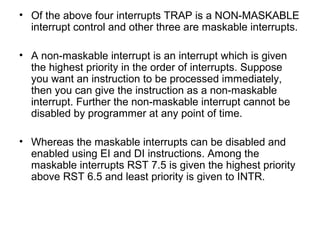 • Of the above four interrupts TRAP is a NON-MASKABLE
interrupt control and other three are maskable interrupts.
• A non-maskable interrupt is an interrupt which is given
the highest priority in the order of interrupts. Suppose
you want an instruction to be processed immediately,
then you can give the instruction as a non-maskable
interrupt. Further the non-maskable interrupt cannot be
disabled by programmer at any point of time.
• Whereas the maskable interrupts can be disabled and
enabled using EI and DI instructions. Among the
maskable interrupts RST 7.5 is given the highest priority
above RST 6.5 and least priority is given to INTR.
 