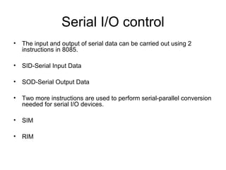 Serial I/O control
• The input and output of serial data can be carried out using 2
instructions in 8085.
• SID-Serial Input Data
• SOD-Serial Output Data
• Two more instructions are used to perform serial-parallel conversion
needed for serial I/O devices.
• SIM
• RIM
 