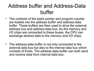 Address buffer and Address-Data
buffer
• The contents of the stack pointer and program counter
are loaded into the address buffer and address-data
buffer. These buffers are then used to drive the external
address bus and address-data bus. As the memory and
I/O chips are connected to these buses, the CPU can
exchange desired data to the memory and I/O chips.
• The address-data buffer is not only connected to the
external data bus but also to the internal data bus which
consists of 8-bits. The address data buffer can both send
and receive data from internal data bus.
 