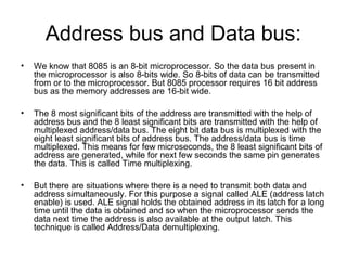 Address bus and Data bus:
• We know that 8085 is an 8-bit microprocessor. So the data bus present in
the microprocessor is also 8-bits wide. So 8-bits of data can be transmitted
from or to the microprocessor. But 8085 processor requires 16 bit address
bus as the memory addresses are 16-bit wide.
• The 8 most significant bits of the address are transmitted with the help of
address bus and the 8 least significant bits are transmitted with the help of
multiplexed address/data bus. The eight bit data bus is multiplexed with the
eight least significant bits of address bus. The address/data bus is time
multiplexed. This means for few microseconds, the 8 least significant bits of
address are generated, while for next few seconds the same pin generates
the data. This is called Time multiplexing.
• But there are situations where there is a need to transmit both data and
address simultaneously. For this purpose a signal called ALE (address latch
enable) is used. ALE signal holds the obtained address in its latch for a long
time until the data is obtained and so when the microprocessor sends the
data next time the address is also available at the output latch. This
technique is called Address/Data demultiplexing.
 