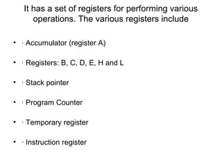 It has a set of registers for performing various
operations. The various registers include
• · Accumulator (register A)
• · Registers: B, C, D, E, H and L
• · Stack pointer
• · Program Counter
• · Temporary register
• · Instruction register
 