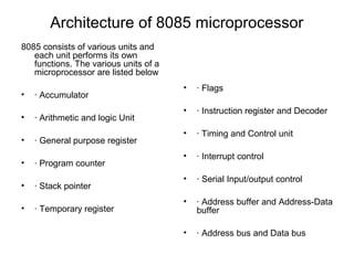 Architecture of 8085 microprocessor
8085 consists of various units and
each unit performs its own
functions. The various units of a
microprocessor are listed below
• · Accumulator
• · Arithmetic and logic Unit
• · General purpose register
• · Program counter
• · Stack pointer
• · Temporary register
• · Flags
• · Instruction register and Decoder
• · Timing and Control unit
• · Interrupt control
• · Serial Input/output control
• · Address buffer and Address-Data
buffer
• · Address bus and Data bus
 