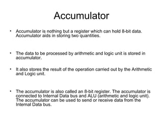 Accumulator
• Accumulator is nothing but a register which can hold 8-bit data.
Accumulator aids in storing two quantities.
• The data to be processed by arithmetic and logic unit is stored in
accumulator.
• It also stores the result of the operation carried out by the Arithmetic
and Logic unit.
• The accumulator is also called an 8-bit register. The accumulator is
connected to Internal Data bus and ALU (arithmetic and logic unit).
The accumulator can be used to send or receive data from the
Internal Data bus.
 