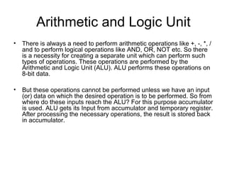 Arithmetic and Logic Unit
• There is always a need to perform arithmetic operations like +, -, *, /
and to perform logical operations like AND, OR, NOT etc. So there
is a necessity for creating a separate unit which can perform such
types of operations. These operations are performed by the
Arithmetic and Logic Unit (ALU). ALU performs these operations on
8-bit data.
• But these operations cannot be performed unless we have an input
(or) data on which the desired operation is to be performed. So from
where do these inputs reach the ALU? For this purpose accumulator
is used. ALU gets its Input from accumulator and temporary register.
After processing the necessary operations, the result is stored back
in accumulator.
 