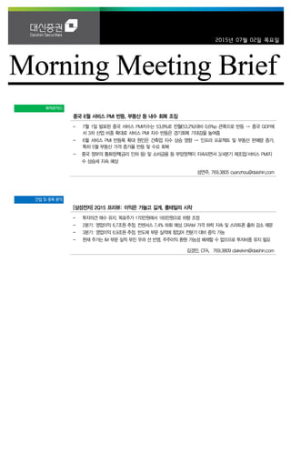 2015년 07월 02일 목요일
투자포커스
중국 6월 서비스 PMI 반등, 부동산 등 내수 회복 조짐
- 7월 1일 발표된 중국 서비스 PMI지수는 53.8%로 전월(53.2%)대비 0.6%p 큰폭으로 반등 → 중국 GDP에
서 3차 산업 비중 확대로 서비스 PMI 지수 반등은 경기회복 기대감을 높여줌
- 6월 서비스 PMI 반등폭 확대 원인은 건축업 지수 상승 영향 → 인프라 프로젝트 및 부동산 판매량 증가,
특히 5월 부동산 가격 증가율 반등 및 수요 회복
- 중국 정부의 통화정책(금리 인하 등) 및 소비금융 등 부양정책이 지속되면서 3/4분기 제조업/서비스 PMI지
수 상승세 지속 예상
성연주. 769.3805 cyanzhou@daishin.com
산업 및 종목 분석
[삼성전자] 2Q15 프리뷰: 이익은 가늘고 길게, 롱테일의 시작
- 투자의견 매수 유지. 목표주가 170만원에서 160만원으로 하향 조정
- 2분기: 영업이익 6.7조원 추정. 컨센서스 7.4% 하회 예상. DRAM 가격 하락 지속 및 스마트폰 출하 감소 때문
- 3분기: 영업이익 6.9조원 추정. 반도체 부문 실적에 힘입어 전분기 대비 증익 가능
- 현재 주가는 IM 부문 실적 부진 우려 선 반영. 주주이익 환원 가능성 배제할 수 없으므로 투자비중 유지 필요
김경민, CFA. 769.3809 clairekim@daishin.com
 