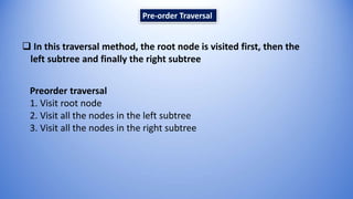 Pre-order Traversal
Preorder traversal
1. Visit root node
2. Visit all the nodes in the left subtree
3. Visit all the nodes in the right subtree
 In this traversal method, the root node is visited first, then the
left subtree and finally the right subtree
 