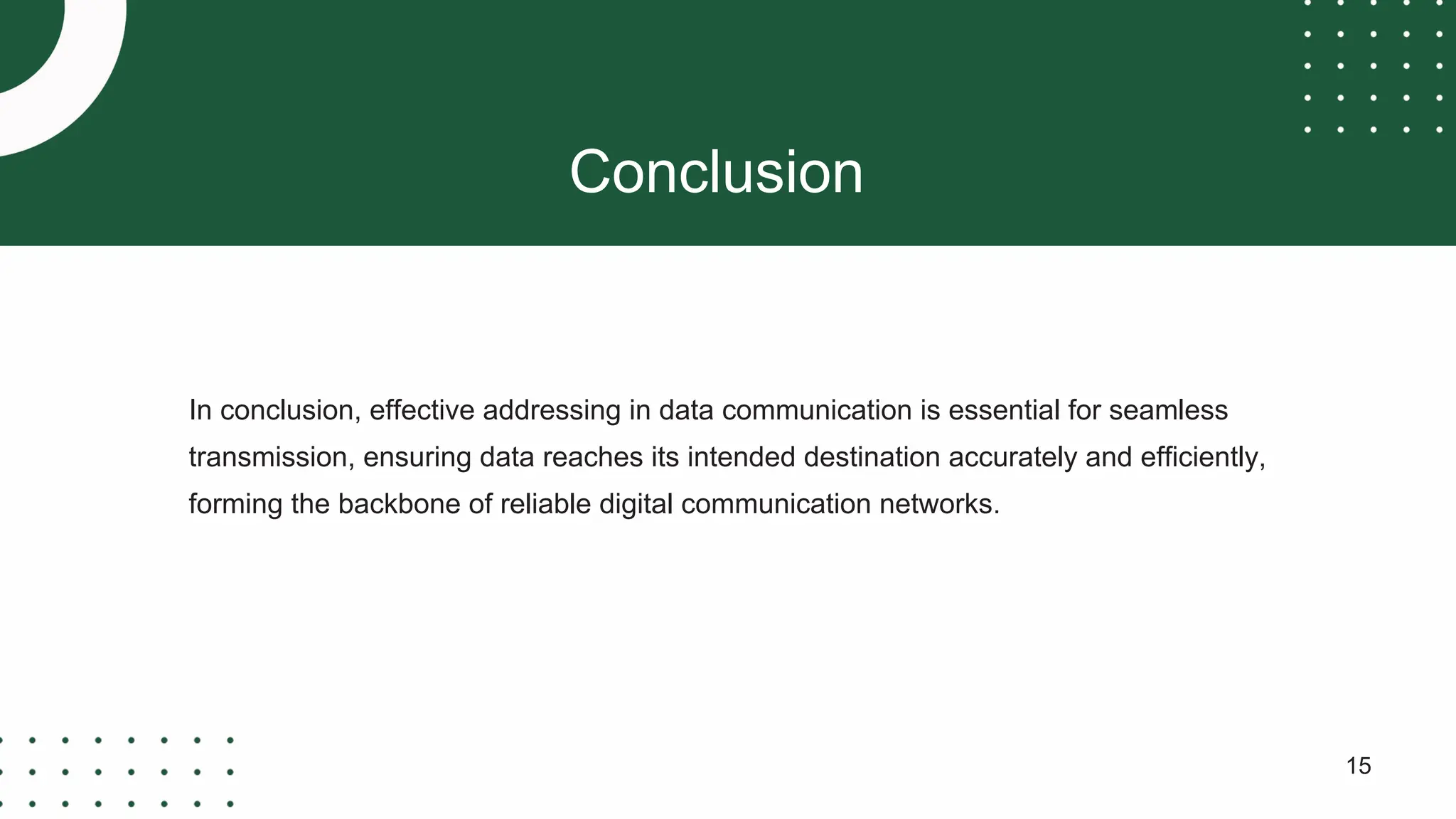 Conclusion
15
In conclusion, effective addressing in data communication is essential for seamless
transmission, ensuring data reaches its intended destination accurately and efficiently,
forming the backbone of reliable digital communication networks.
 