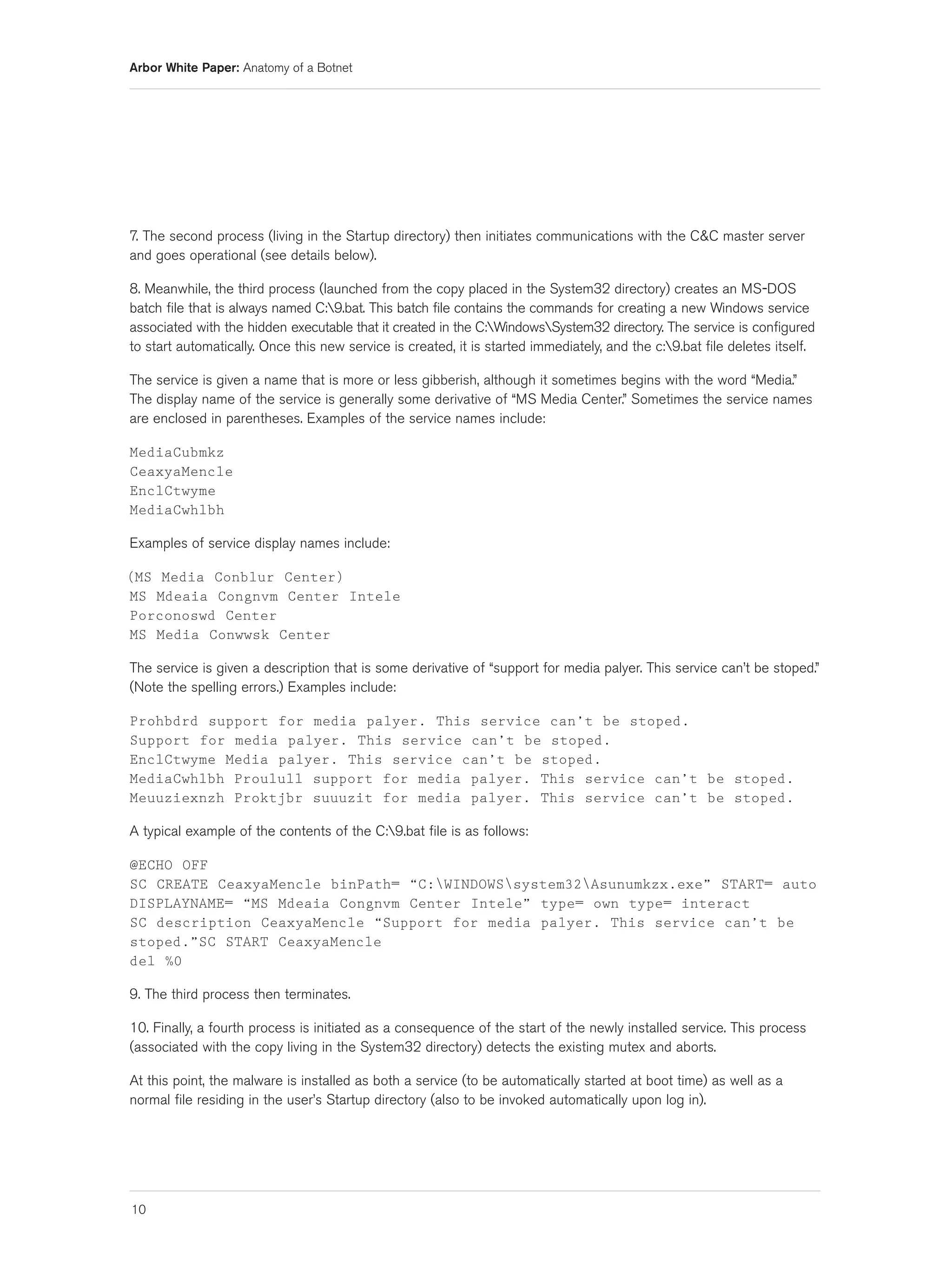 Arbor White Paper: Anatomy of a Botnet




7. The second process (living in the Startup directory) then initiates communications with the C&C master server
and goes operational (see details below).

8. Meanwhile, the third process (launched from the copy placed in the System32 directory) creates an MS-DOS
batch file that is always named C:9.bat. This batch file contains the commands for creating a new Windows service
associated with the hidden executable that it created in the C:WindowsSystem32 directory. The service is configured
to start automatically. Once this new service is created, it is started immediately, and the c:9.bat file deletes itself.

The service is given a name that is more or less gibberish, although it sometimes begins with the word “Media.”
The display name of the service is generally some derivative of “MS Media Center.” Sometimes the service names
are enclosed in parentheses. Examples of the service names include:

MediaCubmkz
CeaxyaMencle
EnclCtwyme
MediaCwhlbh

Examples of service display names include:

(MS Media Conblur Center)
MS Mdeaia Congnvm Center Intele
Porconoswd Center
MS Media Conwwsk Center

The service is given a description that is some derivative of “support for media palyer. This service can’t be stoped.”
(Note the spelling errors.) Examples include:

Prohbdrd support for media palyer. This service can’t be stoped.
Support for media palyer. This service can’t be stoped.
EnclCtwyme Media palyer. This service can’t be stoped.
MediaCwhlbh Proulull support for media palyer. This service can’t be stoped.
Meuuziexnzh Proktjbr suuuzit for media palyer. This service can’t be stoped.

A typical example of the contents of the C:9.bat file is as follows:

@ECHO OFF
SC CREATE CeaxyaMencle binPath= “C:WINDOWSsystem32Asunumkzx.exe” START= auto
DISPLAYNAME= “MS Mdeaia Congnvm Center Intele” type= own type= interact
SC description CeaxyaMencle “Support for media palyer. This service can’t be
stoped.”SC START CeaxyaMencle
del %0

9. The third process then terminates.

10. Finally, a fourth process is initiated as a consequence of the start of the newly installed service. This process
(associated with the copy living in the System32 directory) detects the existing mutex and aborts.

At this point, the malware is installed as both a service (to be automatically started at boot time) as well as a
normal file residing in the user’s Startup directory (also to be invoked automatically upon log in).




10
 
