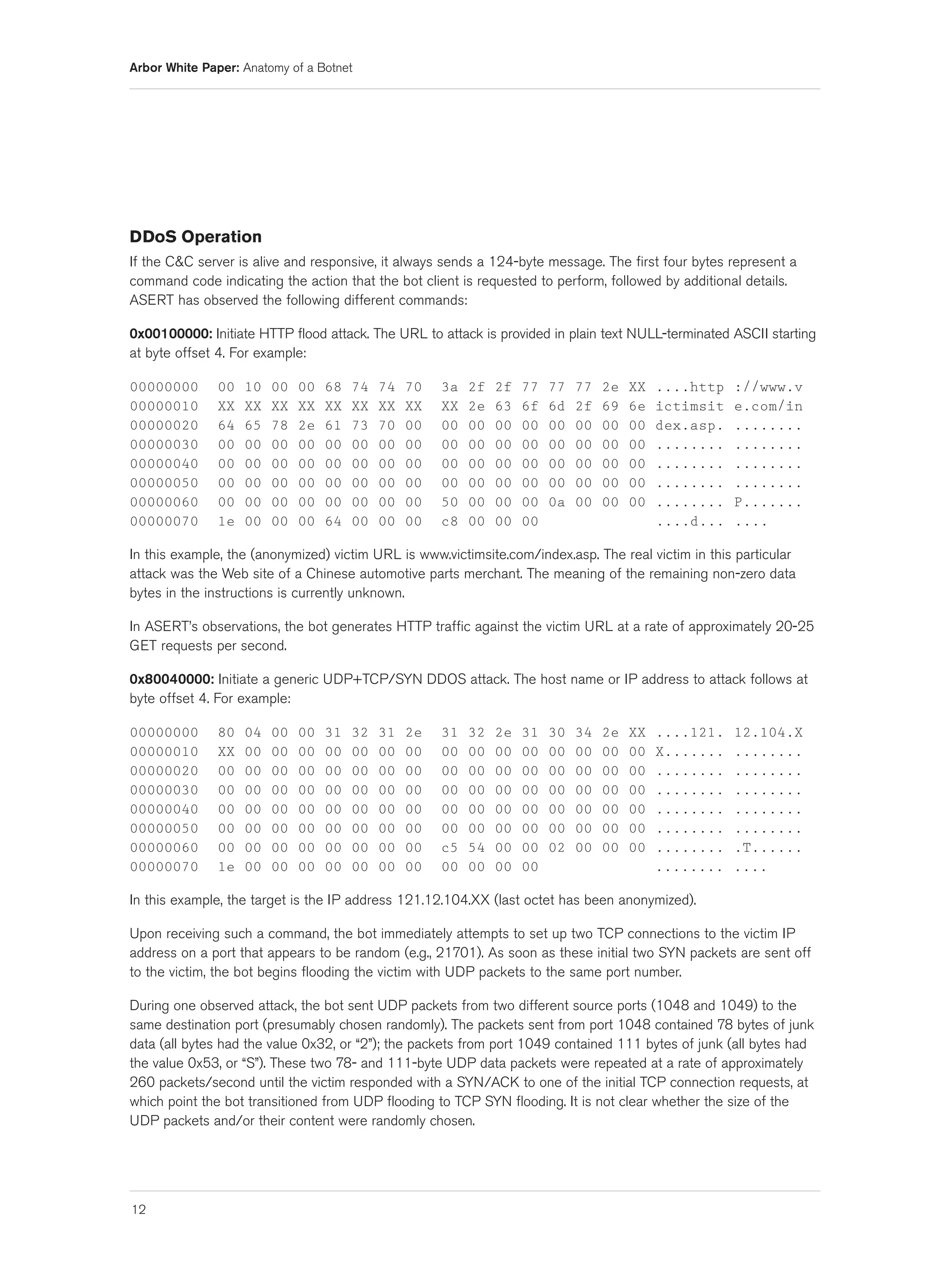Arbor White Paper: Anatomy of a Botnet




DDoS Operation
If the C&C server is alive and responsive, it always sends a 124-byte message. The first four bytes represent a
command code indicating the action that the bot client is requested to perform, followed by additional details.
ASERT has observed the following different commands:

0x00100000: Initiate HTTP flood attack. The URL to attack is provided in plain text NULL-terminated ASCII starting
at byte offset 4. For example:

00000000       00   10   00   00   68   74   74   70   3a   2f   2f   77   77   77   2e   XX   ....http   ://www.v
00000010       XX   XX   XX   XX   XX   XX   XX   XX   XX   2e   63   6f   6d   2f   69   6e   ictimsit   e.com/in
00000020       64   65   78   2e   61   73   70   00   00   00   00   00   00   00   00   00   dex.asp.   ........
00000030       00   00   00   00   00   00   00   00   00   00   00   00   00   00   00   00   ........   ........
00000040       00   00   00   00   00   00   00   00   00   00   00   00   00   00   00   00   ........   ........
00000050       00   00   00   00   00   00   00   00   00   00   00   00   00   00   00   00   ........   ........
00000060       00   00   00   00   00   00   00   00   50   00   00   00   0a   00   00   00   ........   P.......
00000070       1e   00   00   00   64   00   00   00   c8   00   00   00                       ....d...   ....

In this example, the (anonymized) victim URL is www.victimsite.com/index.asp. The real victim in this particular
attack was the Web site of a Chinese automotive parts merchant. The meaning of the remaining non-zero data
bytes in the instructions is currently unknown.

In ASERT’s observations, the bot generates HTTP traffic against the victim URL at a rate of approximately 20-25
GET requests per second.

0x80040000: Initiate a generic UDP+TCP/SYN DDOS attack. The host name or IP address to attack follows at
byte offset 4. For example:

00000000       80   04   00   00   31   32   31   2e   31   32   2e   31   30   34   2e   XX   ....121.   12.104.X
00000010       XX   00   00   00   00   00   00   00   00   00   00   00   00   00   00   00   X.......   ........
00000020       00   00   00   00   00   00   00   00   00   00   00   00   00   00   00   00   ........   ........
00000030       00   00   00   00   00   00   00   00   00   00   00   00   00   00   00   00   ........   ........
00000040       00   00   00   00   00   00   00   00   00   00   00   00   00   00   00   00   ........   ........
00000050       00   00   00   00   00   00   00   00   00   00   00   00   00   00   00   00   ........   ........
00000060       00   00   00   00   00   00   00   00   c5   54   00   00   02   00   00   00   ........   .T......
00000070       1e   00   00   00   00   00   00   00   00   00   00   00                       ........   ....

In this example, the target is the IP address 121.12.104.XX (last octet has been anonymized).

Upon receiving such a command, the bot immediately attempts to set up two TCP connections to the victim IP
address on a port that appears to be random (e.g., 21701). As soon as these initial two SYN packets are sent off
to the victim, the bot begins flooding the victim with UDP packets to the same port number.

During one observed attack, the bot sent UDP packets from two different source ports (1048 and 1049) to the
same destination port (presumably chosen randomly). The packets sent from port 1048 contained 78 bytes of junk
data (all bytes had the value 0x32, or “2”); the packets from port 1049 contained 111 bytes of junk (all bytes had
the value 0x53, or “S”). These two 78- and 111-byte UDP data packets were repeated at a rate of approximately
260 packets/second until the victim responded with a SYN/ACK to one of the initial TCP connection requests, at
which point the bot transitioned from UDP flooding to TCP SYN flooding. It is not clear whether the size of the
UDP packets and/or their content were randomly chosen.




12
 