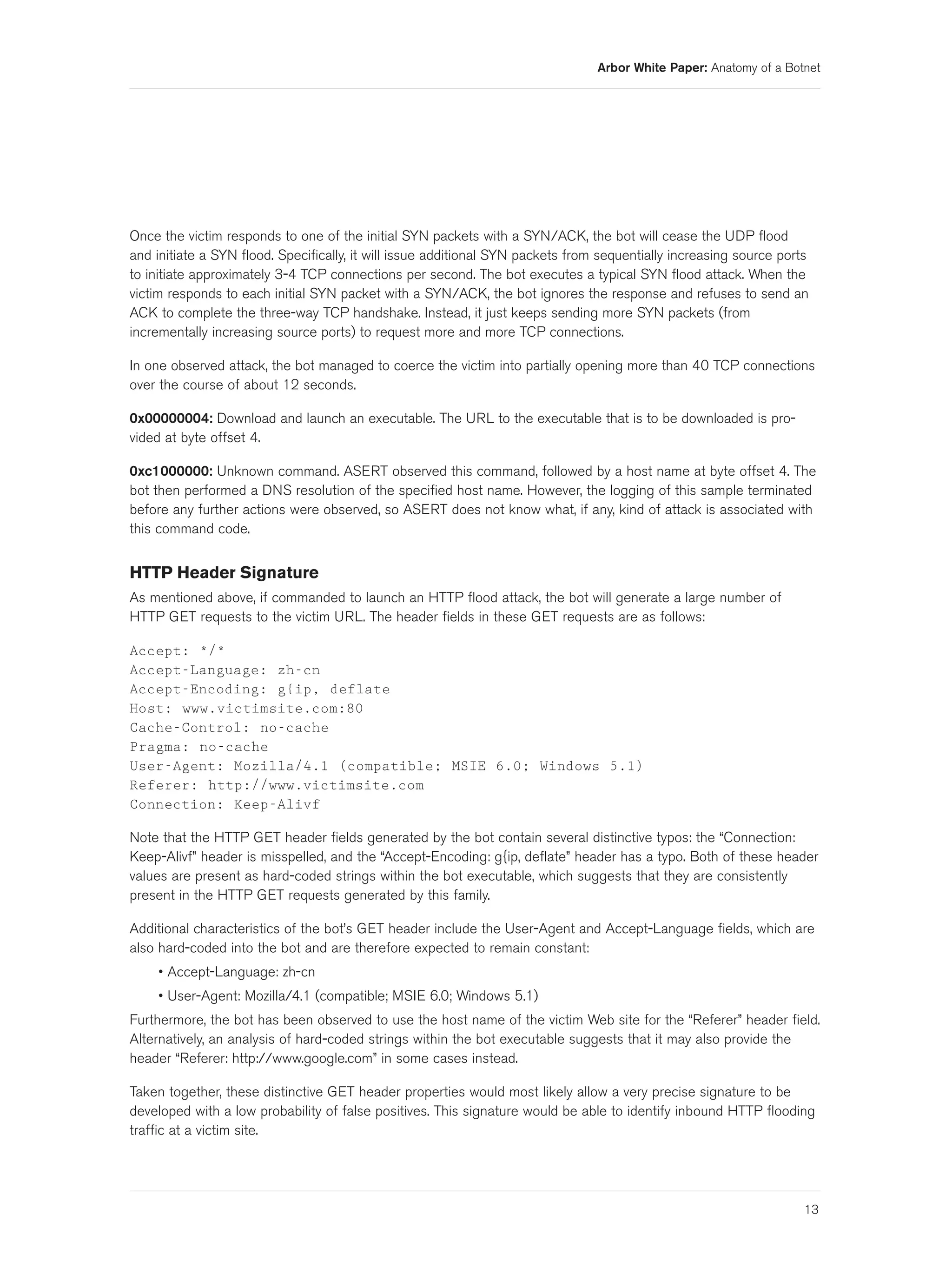 Arbor White Paper: Anatomy of a Botnet




Once the victim responds to one of the initial SYN packets with a SYN/ACK, the bot will cease the UDP flood
and initiate a SYN flood. Specifically, it will issue additional SYN packets from sequentially increasing source ports
to initiate approximately 3-4 TCP connections per second. The bot executes a typical SYN flood attack. When the
victim responds to each initial SYN packet with a SYN/ACK, the bot ignores the response and refuses to send an
ACK to complete the three-way TCP handshake. Instead, it just keeps sending more SYN packets (from
incrementally increasing source ports) to request more and more TCP connections.

In one observed attack, the bot managed to coerce the victim into partially opening more than 40 TCP connections
over the course of about 12 seconds.

0x00000004: Download and launch an executable. The URL to the executable that is to be downloaded is pro-
vided at byte offset 4.

0xc1000000: Unknown command. ASERT observed this command, followed by a host name at byte offset 4. The
bot then performed a DNS resolution of the specified host name. However, the logging of this sample terminated
before any further actions were observed, so ASERT does not know what, if any, kind of attack is associated with
this command code.


HTTP Header Signature
As mentioned above, if commanded to launch an HTTP flood attack, the bot will generate a large number of
HTTP GET requests to the victim URL. The header fields in these GET requests are as follows:

Accept: */*
Accept-Language: zh-cn
Accept-Encoding: g{ip, deflate
Host: www.victimsite.com:80
Cache-Control: no-cache
Pragma: no-cache
User-Agent: Mozilla/4.1 (compatible; MSIE 6.0; Windows 5.1)
Referer: http://www.victimsite.com
Connection: Keep-Alivf

Note that the HTTP GET header fields generated by the bot contain several distinctive typos: the “Connection:
Keep-Alivf” header is misspelled, and the “Accept-Encoding: g{ip, deflate” header has a typo. Both of these header
values are present as hard-coded strings within the bot executable, which suggests that they are consistently
present in the HTTP GET requests generated by this family.

Additional characteristics of the bot’s GET header include the User-Agent and Accept-Language fields, which are
also hard-coded into the bot and are therefore expected to remain constant:
     • Accept-Language: zh-cn
     • User-Agent: Mozilla/4.1 (compatible; MSIE 6.0; Windows 5.1)
Furthermore, the bot has been observed to use the host name of the victim Web site for the “Referer” header field.
Alternatively, an analysis of hard-coded strings within the bot executable suggests that it may also provide the
header “Referer: http://www.google.com” in some cases instead.

Taken together, these distinctive GET header properties would most likely allow a very precise signature to be
developed with a low probability of false positives. This signature would be able to identify inbound HTTP flooding
traffic at a victim site.




                                                                                                                     13
 