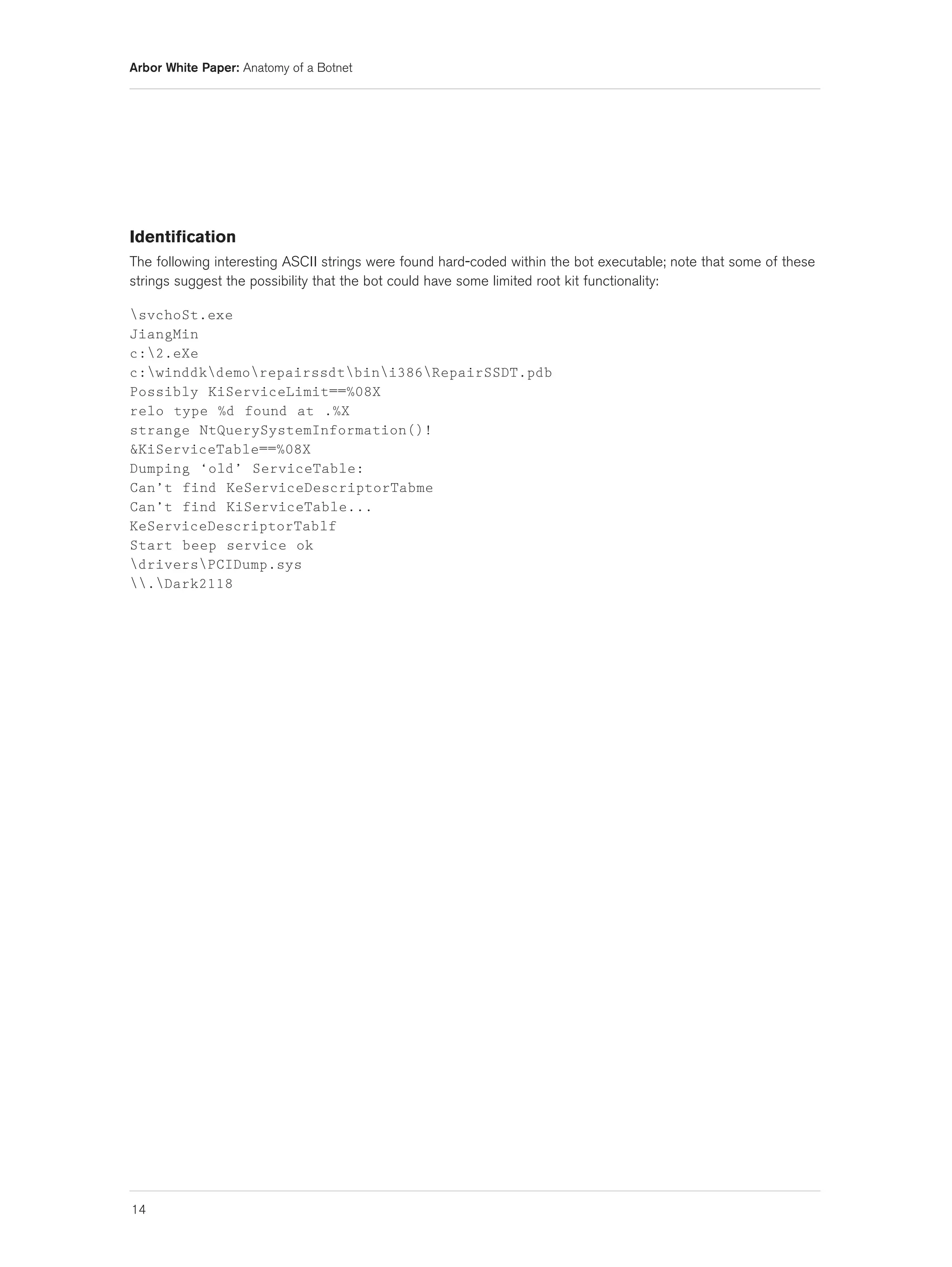 Arbor White Paper: Anatomy of a Botnet




Identification
The following interesting ASCII strings were found hard-coded within the bot executable; note that some of these
strings suggest the possibility that the bot could have some limited root kit functionality:

svchoSt.exe
JiangMin
c:2.eXe
c:winddkdemorepairssdtbini386RepairSSDT.pdb
Possibly KiServiceLimit==%08X
relo type %d found at .%X
strange NtQuerySystemInformation()!
&KiServiceTable==%08X
Dumping ‘old’ ServiceTable:
Can’t find KeServiceDescriptorTabme
Can’t find KiServiceTable...
KeServiceDescriptorTablf
Start beep service ok
driversPCIDump.sys
.Dark2118




14
 