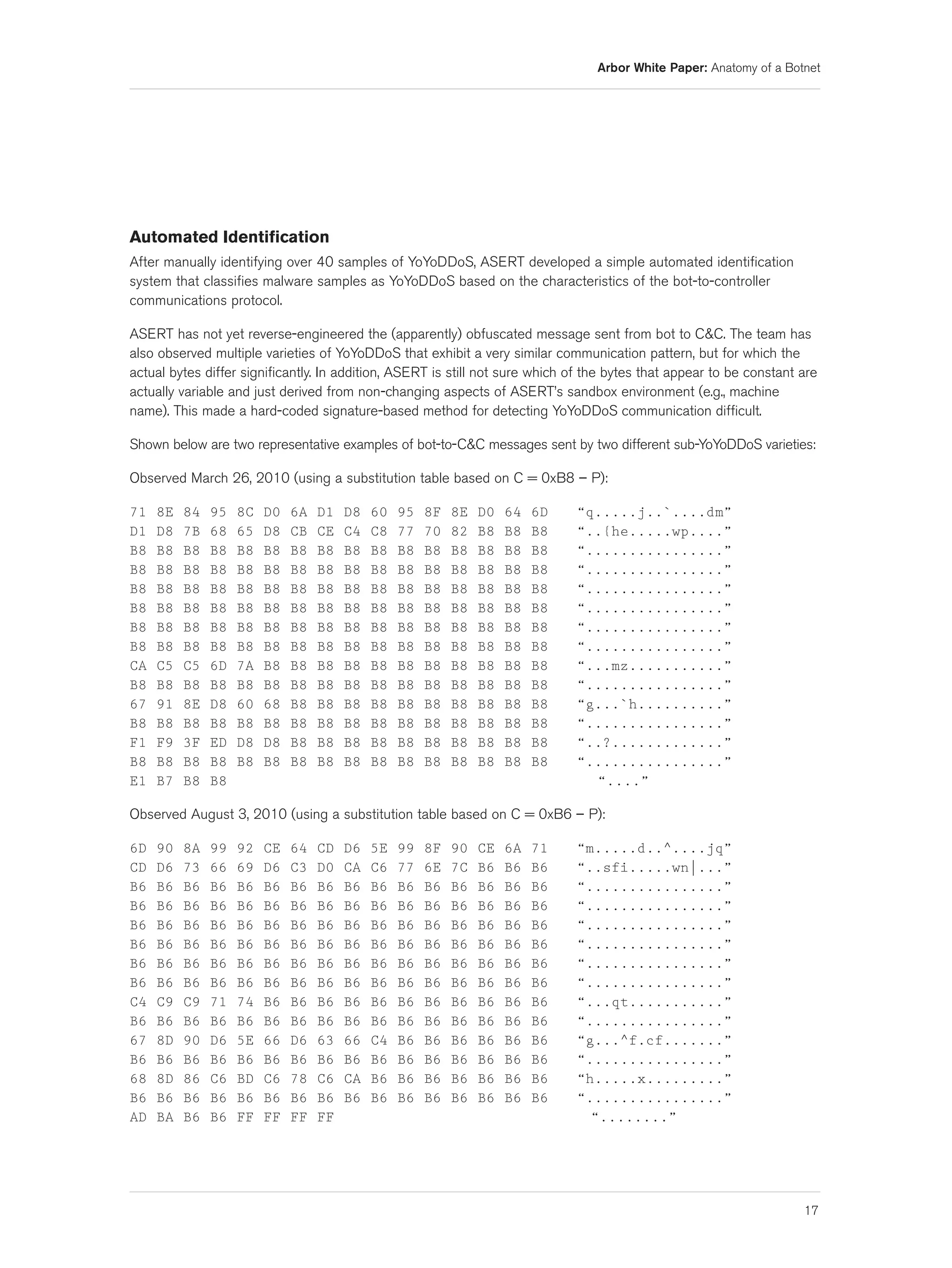 Arbor White Paper: Anatomy of a Botnet




Automated Identification
After manually identifying over 40 samples of YoYoDDoS, ASERT developed a simple automated identification
system that classifies malware samples as YoYoDDoS based on the characteristics of the bot-to-controller
communications protocol.

ASERT has not yet reverse-engineered the (apparently) obfuscated message sent from bot to C&C. The team has
also observed multiple varieties of YoYoDDoS that exhibit a very similar communication pattern, but for which the
actual bytes differ significantly. In addition, ASERT is still not sure which of the bytes that appear to be constant are
actually variable and just derived from non-changing aspects of ASERT’s sandbox environment (e.g., machine
name). This made a hard-coded signature-based method for detecting YoYoDDoS communication difficult.

Shown below are two representative examples of bot-to-C&C messages sent by two different sub-YoYoDDoS varieties:

Observed March 26, 2010 (using a substitution table based on C = 0xB8 – P):

71   8E   84   95   8C   D0   6A   D1   D8   60   95   8F   8E   D0   64   6D   “q.....j..`....dm”
D1   D8   7B   68   65   D8   CB   CE   C4   C8   77   70   82   B8   B8   B8   “..{he.....wp....”
B8   B8   B8   B8   B8   B8   B8   B8   B8   B8   B8   B8   B8   B8   B8   B8   “................”
B8   B8   B8   B8   B8   B8   B8   B8   B8   B8   B8   B8   B8   B8   B8   B8   “................”
B8   B8   B8   B8   B8   B8   B8   B8   B8   B8   B8   B8   B8   B8   B8   B8   “................”
B8   B8   B8   B8   B8   B8   B8   B8   B8   B8   B8   B8   B8   B8   B8   B8   “................”
B8   B8   B8   B8   B8   B8   B8   B8   B8   B8   B8   B8   B8   B8   B8   B8   “................”
B8   B8   B8   B8   B8   B8   B8   B8   B8   B8   B8   B8   B8   B8   B8   B8   “................”
CA   C5   C5   6D   7A   B8   B8   B8   B8   B8   B8   B8   B8   B8   B8   B8   “...mz...........”
B8   B8   B8   B8   B8   B8   B8   B8   B8   B8   B8   B8   B8   B8   B8   B8   “................”
67   91   8E   D8   60   68   B8   B8   B8   B8   B8   B8   B8   B8   B8   B8   “g...`h..........”
B8   B8   B8   B8   B8   B8   B8   B8   B8   B8   B8   B8   B8   B8   B8   B8   “................”
F1   F9   3F   ED   D8   D8   B8   B8   B8   B8   B8   B8   B8   B8   B8   B8   “..?.............”
B8   B8   B8   B8   B8   B8   B8   B8   B8   B8   B8   B8   B8   B8   B8   B8   “................”
E1   B7   B8   B8                                                                 “....”

Observed August 3, 2010 (using a substitution table based on C = 0xB6 – P):

6D   90   8A   99   92   CE   64   CD   D6   5E   99   8F   90   CE   6A   71   “m.....d..^....jq”
CD   D6   73   66   69   D6   C3   D0   CA   C6   77   6E   7C   B6   B6   B6   “..sfi.....wn|...”
B6   B6   B6   B6   B6   B6   B6   B6   B6   B6   B6   B6   B6   B6   B6   B6   “................”
B6   B6   B6   B6   B6   B6   B6   B6   B6   B6   B6   B6   B6   B6   B6   B6   “................”
B6   B6   B6   B6   B6   B6   B6   B6   B6   B6   B6   B6   B6   B6   B6   B6   “................”
B6   B6   B6   B6   B6   B6   B6   B6   B6   B6   B6   B6   B6   B6   B6   B6   “................”
B6   B6   B6   B6   B6   B6   B6   B6   B6   B6   B6   B6   B6   B6   B6   B6   “................”
B6   B6   B6   B6   B6   B6   B6   B6   B6   B6   B6   B6   B6   B6   B6   B6   “................”
C4   C9   C9   71   74   B6   B6   B6   B6   B6   B6   B6   B6   B6   B6   B6   “...qt...........”
B6   B6   B6   B6   B6   B6   B6   B6   B6   B6   B6   B6   B6   B6   B6   B6   “................”
67   8D   90   D6   5E   66   D6   63   66   C4   B6   B6   B6   B6   B6   B6   “g...^f.cf.......”
B6   B6   B6   B6   B6   B6   B6   B6   B6   B6   B6   B6   B6   B6   B6   B6   “................”
68   8D   86   C6   BD   C6   78   C6   CA   B6   B6   B6   B6   B6   B6   B6   “h.....x.........”
B6   B6   B6   B6   B6   B6   B6   B6   B6   B6   B6   B6   B6   B6   B6   B6   “................”
AD   BA   B6   B6   FF   FF   FF   FF                                             “........”




                                                                                                                      17
 