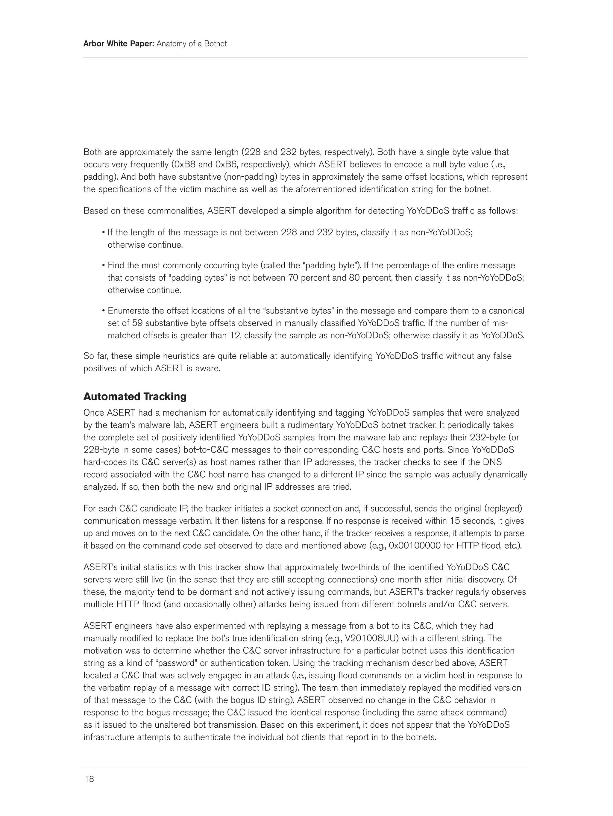 Arbor White Paper: Anatomy of a Botnet




Both are approximately the same length (228 and 232 bytes, respectively). Both have a single byte value that
occurs very frequently (0xB8 and 0xB6, respectively), which ASERT believes to encode a null byte value (i.e.,
padding). And both have substantive (non-padding) bytes in approximately the same offset locations, which represent
the specifications of the victim machine as well as the aforementioned identification string for the botnet.

Based on these commonalities, ASERT developed a simple algorithm for detecting YoYoDDoS traffic as follows:

     • If the length of the message is not between 228 and 232 bytes, classify it as non-YoYoDDoS;
       otherwise continue.

     • Find the most commonly occurring byte (called the “padding byte”). If the percentage of the entire message
       that consists of “padding bytes” is not between 70 percent and 80 percent, then classify it as non-YoYoDDoS;
       otherwise continue.

     • Enumerate the offset locations of all the “substantive bytes” in the message and compare them to a canonical
       set of 59 substantive byte offsets observed in manually classified YoYoDDoS traffic. If the number of mis-
       matched offsets is greater than 12, classify the sample as non-YoYoDDoS; otherwise classify it as YoYoDDoS.

So far, these simple heuristics are quite reliable at automatically identifying YoYoDDoS traffic without any false
positives of which ASERT is aware.


Automated Tracking
Once ASERT had a mechanism for automatically identifying and tagging YoYoDDoS samples that were analyzed
by the team’s malware lab, ASERT engineers built a rudimentary YoYoDDoS botnet tracker. It periodically takes
the complete set of positively identified YoYoDDoS samples from the malware lab and replays their 232-byte (or
228-byte in some cases) bot-to-C&C messages to their corresponding C&C hosts and ports. Since YoYoDDoS
hard-codes its C&C server(s) as host names rather than IP addresses, the tracker checks to see if the DNS
record associated with the C&C host name has changed to a different IP since the sample was actually dynamically
analyzed. If so, then both the new and original IP addresses are tried.

For each C&C candidate IP, the tracker initiates a socket connection and, if successful, sends the original (replayed)
communication message verbatim. It then listens for a response. If no response is received within 15 seconds, it gives
up and moves on to the next C&C candidate. On the other hand, if the tracker receives a response, it attempts to parse
it based on the command code set observed to date and mentioned above (e.g., 0x00100000 for HTTP flood, etc.).

ASERT’s initial statistics with this tracker show that approximately two-thirds of the identified YoYoDDoS C&C
servers were still live (in the sense that they are still accepting connections) one month after initial discovery. Of
these, the majority tend to be dormant and not actively issuing commands, but ASERT’s tracker regularly observes
multiple HTTP flood (and occasionally other) attacks being issued from different botnets and/or C&C servers.

ASERT engineers have also experimented with replaying a message from a bot to its C&C, which they had
manually modified to replace the bot’s true identification string (e.g., V201008UU) with a different string. The
motivation was to determine whether the C&C server infrastructure for a particular botnet uses this identification
string as a kind of “password” or authentication token. Using the tracking mechanism described above, ASERT
located a C&C that was actively engaged in an attack (i.e., issuing flood commands on a victim host in response to
the verbatim replay of a message with correct ID string). The team then immediately replayed the modified version
of that message to the C&C (with the bogus ID string). ASERT observed no change in the C&C behavior in
response to the bogus message; the C&C issued the identical response (including the same attack command)
as it issued to the unaltered bot transmission. Based on this experiment, it does not appear that the YoYoDDoS
infrastructure attempts to authenticate the individual bot clients that report in to the botnets.



18
 
