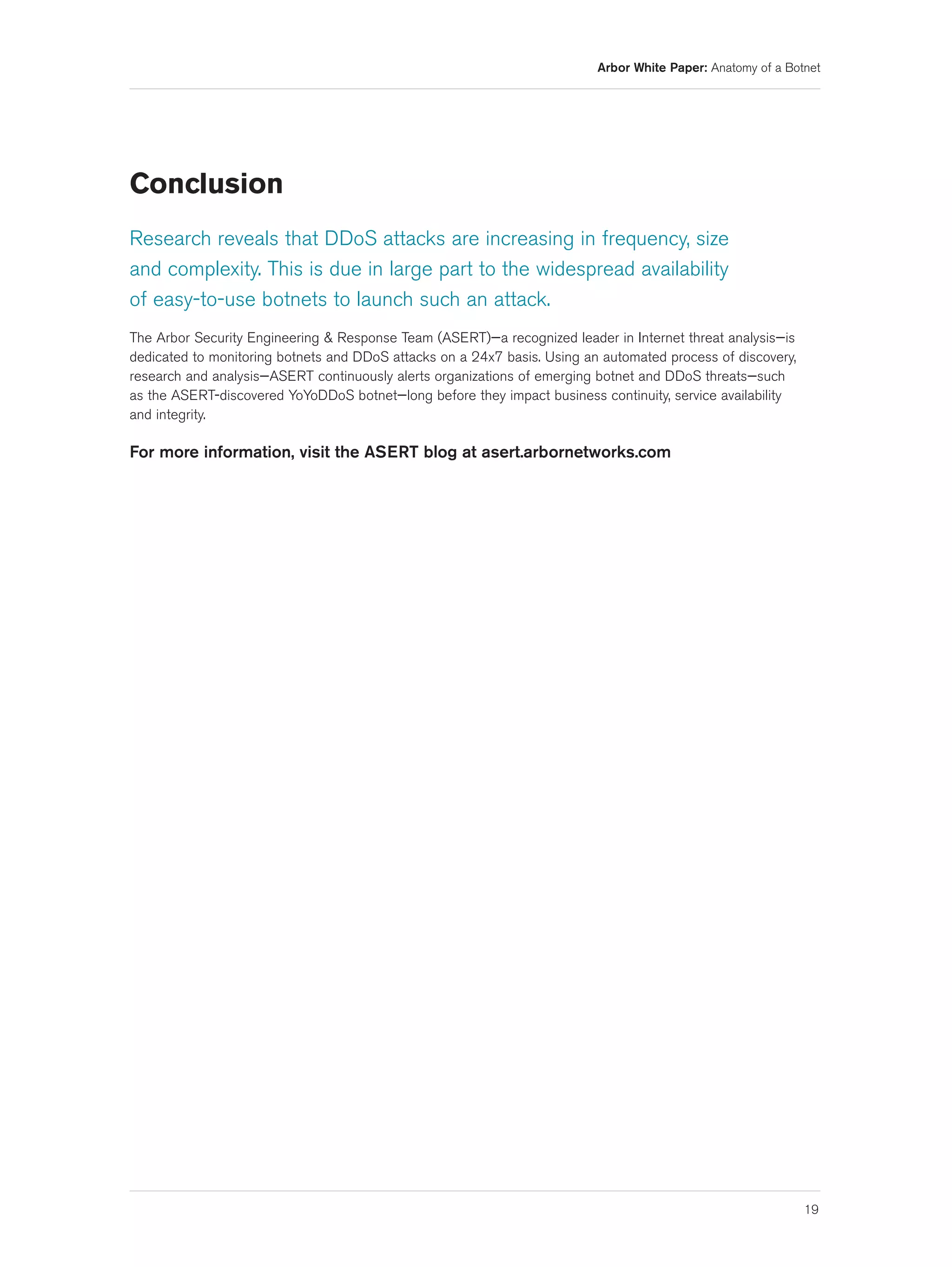 Arbor White Paper: Anatomy of a Botnet




Conclusion
Research reveals that DDoS attacks are increasing in frequency, size
and complexity. This is due in large part to the widespread availability
of easy-to-use botnets to launch such an attack.
The Arbor Security Engineering & Response Team (ASERT)—a recognized leader in Internet threat analysis—is
dedicated to monitoring botnets and DDoS attacks on a 24x7 basis. Using an automated process of discovery,
research and analysis—ASERT continuously alerts organizations of emerging botnet and DDoS threats—such
as the ASERT-discovered YoYoDDoS botnet—long before they impact business continuity, service availability
and integrity.

For more information, visit the ASERT blog at asert.arbornetworks.com




                                                                                                             19
 