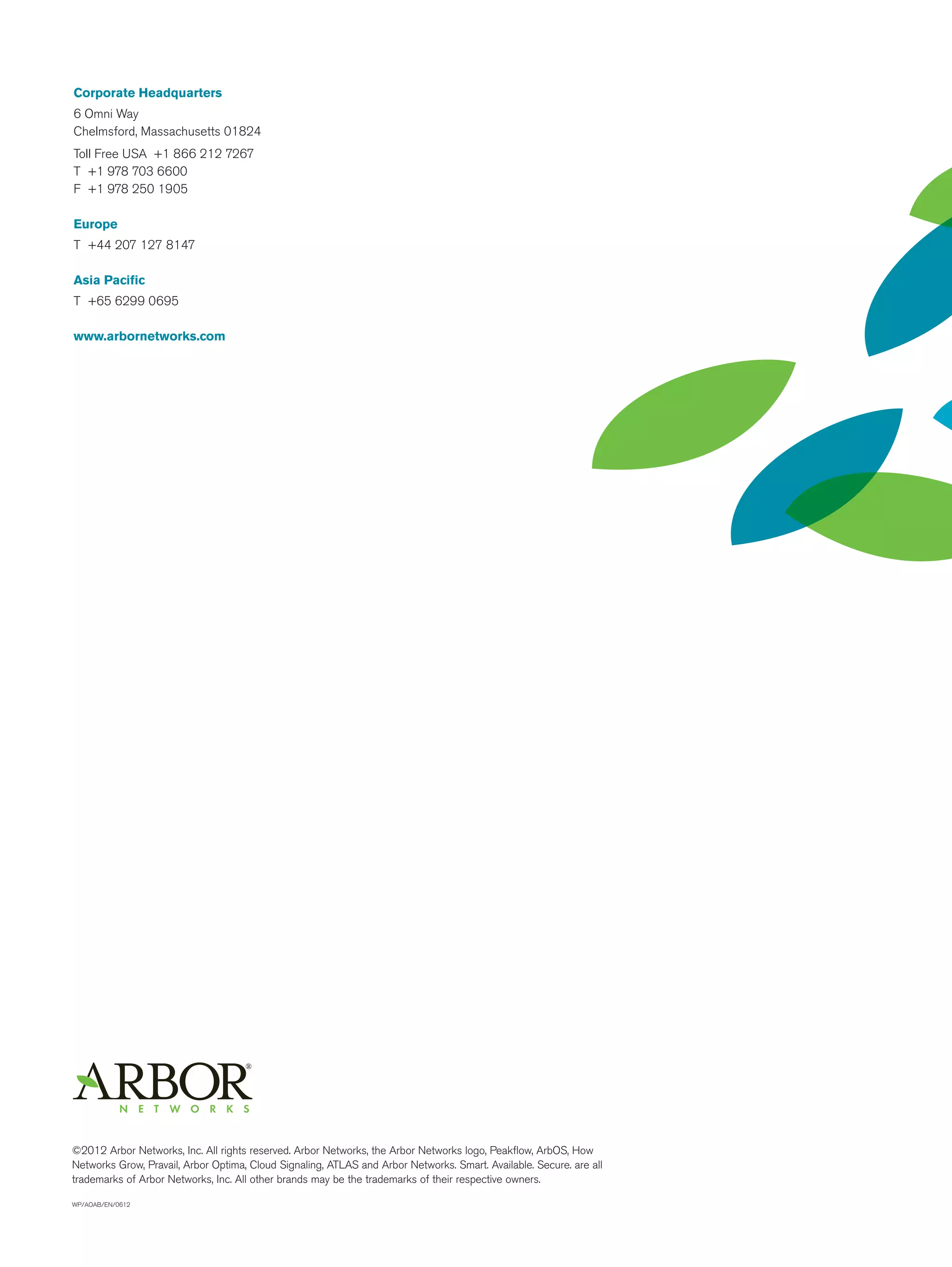 Corporate Headquarters
6 Omni Way
Chelmsford, Massachusetts 01824
Toll Free USA +1 866 212 7267
T +1 978 703 6600
F +1 978 250 1905

Europe
T +44 207 127 8147

Asia Pacific
T +65 6299 0695

www.arbornetworks.com




©2012 Arbor Networks, Inc. All rights reserved. Arbor Networks, the Arbor Networks logo, Peakflow, ArbOS, How
Networks Grow, Pravail, Arbor Optima, Cloud Signaling, ATLAS and Arbor Networks. Smart. Available. Secure. are all
trademarks of Arbor Networks, Inc. All other brands may be the trademarks of their respective owners.

WP/AOAB/EN/0612
 