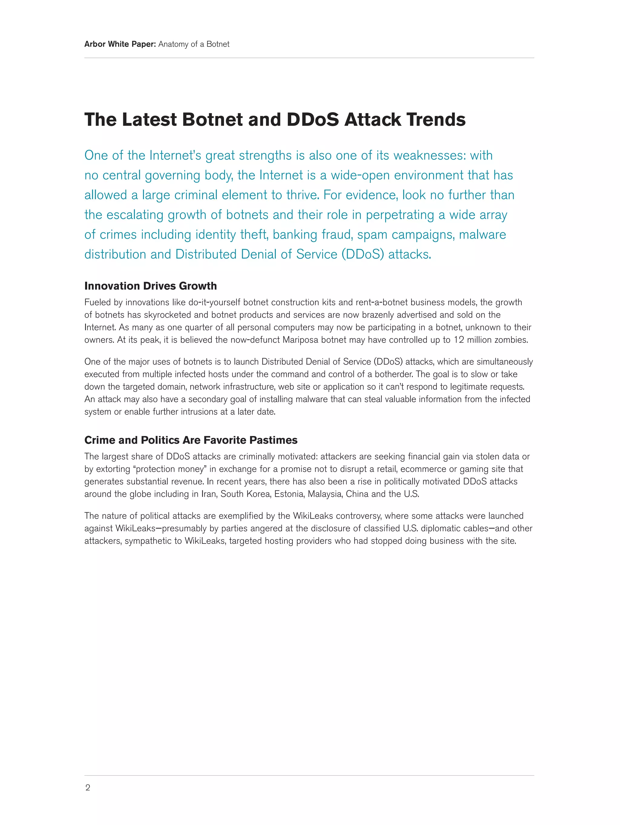 Arbor White Paper: Anatomy of a Botnet




The Latest Botnet and DDoS Attack Trends
One of the Internet’s great strengths is also one of its weaknesses: with
no central governing body, the Internet is a wide-open environment that has
allowed a large criminal element to thrive. For evidence, look no further than
the escalating growth of botnets and their role in perpetrating a wide array
of crimes including identity theft, banking fraud, spam campaigns, malware
distribution and Distributed Denial of Service (DDoS) attacks.

Innovation Drives Growth
Fueled by innovations like do-it-yourself botnet construction kits and rent-a-botnet business models, the growth
of botnets has skyrocketed and botnet products and services are now brazenly advertised and sold on the
Internet. As many as one quarter of all personal computers may now be participating in a botnet, unknown to their
owners. At its peak, it is believed the now-defunct Mariposa botnet may have controlled up to 12 million zombies.

One of the major uses of botnets is to launch Distributed Denial of Service (DDoS) attacks, which are simultaneously
executed from multiple infected hosts under the command and control of a botherder. The goal is to slow or take
down the targeted domain, network infrastructure, web site or application so it can’t respond to legitimate requests.
An attack may also have a secondary goal of installing malware that can steal valuable information from the infected
system or enable further intrusions at a later date.


Crime and Politics Are Favorite Pastimes
The largest share of DDoS attacks are criminally motivated: attackers are seeking financial gain via stolen data or
by extorting “protection money” in exchange for a promise not to disrupt a retail, ecommerce or gaming site that
generates substantial revenue. In recent years, there has also been a rise in politically motivated DDoS attacks
around the globe including in Iran, South Korea, Estonia, Malaysia, China and the U.S.

The nature of political attacks are exemplified by the WikiLeaks controversy, where some attacks were launched
against WikiLeaks—presumably by parties angered at the disclosure of classified U.S. diplomatic cables—and other
attackers, sympathetic to WikiLeaks, targeted hosting providers who had stopped doing business with the site.




2
 