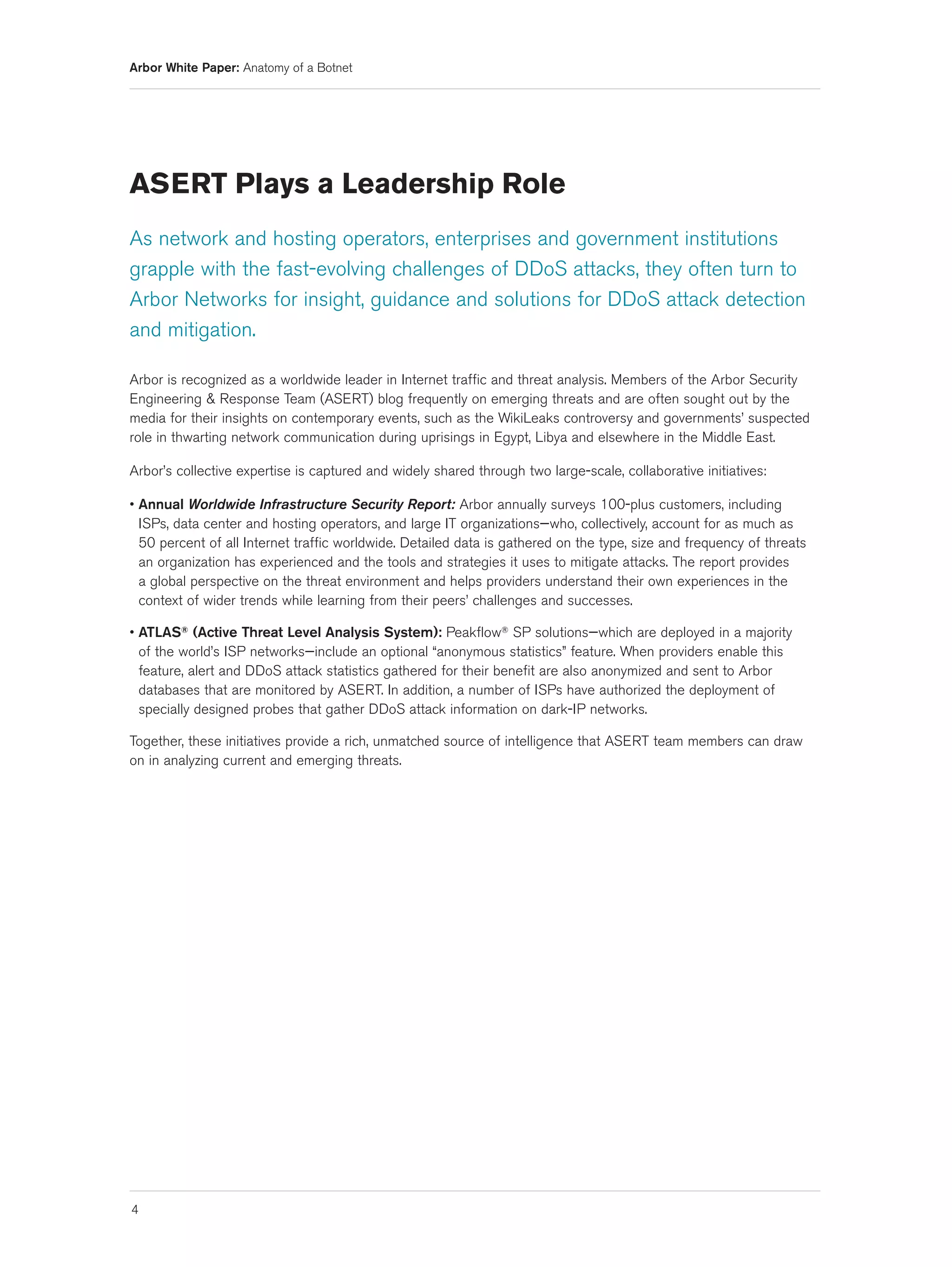 Arbor White Paper: Anatomy of a Botnet




ASERT Plays a Leadership Role
As network and hosting operators, enterprises and government institutions
grapple with the fast-evolving challenges of DDoS attacks, they often turn to
Arbor Networks for insight, guidance and solutions for DDoS attack detection
and mitigation.

Arbor is recognized as a worldwide leader in Internet traffic and threat analysis. Members of the Arbor Security
Engineering & Response Team (ASERT) blog frequently on emerging threats and are often sought out by the
media for their insights on contemporary events, such as the WikiLeaks controversy and governments’ suspected
role in thwarting network communication during uprisings in Egypt, Libya and elsewhere in the Middle East.

Arbor’s collective expertise is captured and widely shared through two large-scale, collaborative initiatives:

• Annual Worldwide Infrastructure Security Report: Arbor annually surveys 100-plus customers, including
  ISPs, data center and hosting operators, and large IT organizations—who, collectively, account for as much as
  50 percent of all Internet traffic worldwide. Detailed data is gathered on the type, size and frequency of threats
  an organization has experienced and the tools and strategies it uses to mitigate attacks. The report provides
  a global perspective on the threat environment and helps providers understand their own experiences in the
  context of wider trends while learning from their peers’ challenges and successes.

• ATLAS® (Active Threat Level Analysis System): Peakflow® SP solutions—which are deployed in a majority
  of the world’s ISP networks—include an optional “anonymous statistics” feature. When providers enable this
  feature, alert and DDoS attack statistics gathered for their benefit are also anonymized and sent to Arbor
  databases that are monitored by ASERT. In addition, a number of ISPs have authorized the deployment of
  specially designed probes that gather DDoS attack information on dark-IP networks.

Together, these initiatives provide a rich, unmatched source of intelligence that ASERT team members can draw
on in analyzing current and emerging threats.




4
 