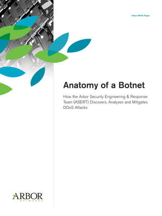 Arbor White Paper




Anatomy of a Botnet
How the Arbor Security Engineering & Response
Team (ASERT) Discovers, Analyzes and Mitigates
DDoS Attacks
 