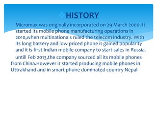 HISTORY
 Micromax was originally incorporated on 29 March 2000. It
started its mobile phone manufacturing operations in
2010,when multinationals ruled the telecom industry. With
its long battery and low priced phone it gained popularity
and it is first Indian mobile company to start sales in Russia.
untill Feb 2013,the company sourced all its mobile phones
from China.However it started producing mobile phones in
Uttrakhand and in smart phone dominated country Nepal
 
