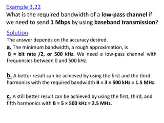 Solution
The answer depends on the accuracy desired.
a. The minimum bandwidth, a rough approximation, is
B = bit rate /2, or 500 kHz. We need a low-pass channel with
frequencies between 0 and 500 kHz.
b. A better result can be achieved by using the first and the third
harmonics with the required bandwidth B = 3 × 500 kHz = 1.5 MHz.
c. A still better result can be achieved by using the first, third, and
fifth harmonics with B = 5 × 500 kHz = 2.5 MHz.
Example 3.22
What is the required bandwidth of a low-pass channel if
we need to send 1 Mbps by using baseband transmission?
 