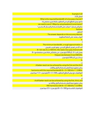 Example 3.22
3.22 ‫ﺍﻟﻤﺜﺎﻝ‬
What is the required bandwidth of a low-pass channel if
‫ﺇﺫﺍ‬ ‫ﻣﻨﺨﻔﺾ‬ ‫ﺗﻤﺮﻳﺮ‬ ‫ﻟﻘﻨﺎﺓ‬ ‫ﺍﻟﻤﻄﻠﻮﺏ‬ ‫ﺍﻟﺘﺮﺩﺩﻱ‬ ‫ﺍﻟﻨﻄﺎﻕ‬ ‫ﻋﺮﺽ‬ ‫ﻫﻮ‬ ‫ﻣﺎ‬
we need to send 1 Mbps by using baseband transmission?
‫ﺍﻷﺳﺎﺳﻲ؟‬ ‫ﺍﻹﺭﺳﺎﻝ‬ ‫ﺑﺎﺳﺘﺨﺪﺍﻡ‬ ‫ﺍﻟﺜﺎﻧﻴﺔ‬ ‫ﻓﻲ‬ ‫ﻣﻴﺠﺎﺑﺖ‬ 1 ‫ﺇﺭﺳﺎﻝ‬ ‫ﺇﻟﻰ‬ ‫ﻧﺤﺘﺎﺝ‬
Solution
‫ﺍﻟﻤﺤﻠﻮﻝ‬
The answer depends on the accuracy desired.
.‫ﺍﻟﻤﻄﻠﻮﺑﺔ‬ ‫ﺍﻟﺪﻗﺔ‬ ‫ﻋﻠﻰ‬ ‫ﻳﻌﺘﻤﺪ‬ ‫ﺍﻟﺠﻮﺍﺏ‬
a.
.‫ﺃ‬
The minimum bandwidth, a rough approximation, is
‫ﺗﻘﺮﻳﺒﻲ‬ ‫ﺗﻘﺮﻳﺐ‬ ‫ﻭﻫﻮ‬ ، ‫ﺍﻟﺘﺮﺩﺩﻱ‬ ‫ﺍﻟﻨﻄﺎﻕ‬ ‫ﻟﻌﺮﺽ‬ ‫ﺍﻷﺩﻧﻰ‬ ‫ﺍﻟﺤﺪ‬
B = bit rate /2, or 500 kHz. We need a low-pass channel with
B = ‫ﻣﻊ‬ ‫ﻣﻨﺨﻔﻀﺔ‬ ‫ﺗﻤﺮﻳﺮ‬ ‫ﻗﻨﺎﺓ‬ ‫ﺇﻟﻰ‬ ‫ﺑﺤﺎﺟﺔ‬ ‫ﻧﺤﻦ‬ .‫ﻫﺮﺗﺰ‬ ‫ﻛﻴﻠﻮ‬ 500 ‫ﺃﻭ‬ ، 2 / ‫ﺍﻟﺒﺖ‬ ‫ﻣﻌﺪﻝ‬
frequencies between 0 and 500 kHz.
.‫ﻫﺮﺗﺰ‬ ‫ﻛﻴﻠﻮ‬ 500 ‫ﻭ‬ 0 ‫ﺑﻴﻦ‬ ‫ﺗﺮﺩﺩﺍﺕ‬
b.
.‫ﺏ‬
A better result can be achieved by using the first and the third
‫ﻭﺍﻟﺜﺎﻟﺚ‬ ‫ﺍﻷﻭﻝ‬ ‫ﺑﺎﺳﺘﺨﺪﺍﻡ‬ ‫ﺃﻓﻀﻞ‬ ‫ﻧﺘﻴﺠﺔ‬ ‫ﺗﺤﻘﻴﻖ‬ ‫ﻳﻤﻜﻦ‬
harmonics with the required bandwidth B = 3 × 500 kHz = 1.5 MHz.
.‫ﻫﺮﺗﺰ‬ ‫ﻣﻴﺠﺎ‬ 1.5 = ‫ﻫﺮﺗﺰ‬ ‫ﻛﻴﻠﻮ‬ B = 3 × 500 ‫ﺍﻟﻤﻄﻠﻮﺏ‬ ‫ﺍﻟﻨﻄﺎﻕ‬ ‫ﻋﺮﺽ‬ ‫ﻣﻊ‬ ‫ﺍﻟﺘﻮﺍﻓﻘﻴﺎﺕ‬
c.
.‫ﺝ‬
A still better result can be achieved by using the first, third, and
‫ﻭ‬ ‫ﻭﺍﻟﺜﺎﻟﺚ‬ ‫ﺍﻷﻭﻝ‬ ‫ﺑﺎﺳﺘﺨﺪﺍﻡ‬ ‫ﺃﻓﻀﻞ‬ ‫ﻧﺘﻴﺠﺔ‬ ‫ﺗﺤﻘﻴﻖ‬ ‫ﻳﻤﻜﻦ‬
fifth harmonics with B = 5 × 500 kHz = 2.5 MHz.
.‫ﻫﺮﺗﺰ‬ ‫ﻣﻴﺠﺎ‬ 2.5 = ‫ﻫﺮﺗﺰ‬ ‫ﻛﻴﻠﻮ‬ B = 5 × 500 ‫ﻣﻊ‬ ‫ﺍﻟﺨﺎﻣﺴﺔ‬ ‫ﺍﻟﺘﻮﺍﻓﻘﻴﺎﺕ‬
 
