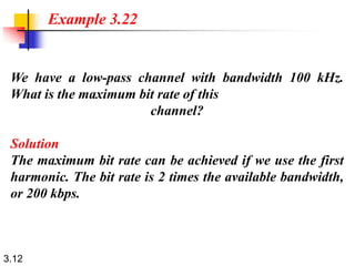 3.12
We have a low-pass channel with bandwidth 100 kHz.
What is the maximum bit rate of this
channel?
Solution
The maximum bit rate can be achieved if we use the first
harmonic. The bit rate is 2 times the available bandwidth,
or 200 kbps.
Example 3.22
 